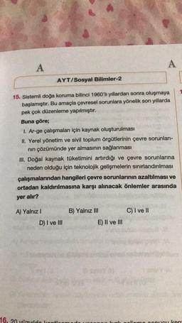 A
AYT/Sosyal Bilimler-2
15. Sistemli doğa koruma bilinci 1960'lı yıllardan sonra oluşmaya
başlamıştır. Bu amaçla çevresel sorunlara yönelik son yıllarda
pek çok düzenleme yapılmıştır.
Buna göre;
A) Yalnız I
I. Ar-ge çalışmaları için kaynak oluşturulması
II. Yerel yönetim ve sivil toplum örgütlerinin çevre sorunları-
nın çözümünde yer almasının sağlanması
III. Doğal kaynak tüketimini artırdığı ve çevre sorunlarına
neden olduğu için teknolojik gelişmelerin sınırlandırılması
çalışmalarından hangileri çevre sorunlarının azaltılması ve
ortadan kaldırılmasına karşı alınacak önlemler arasında
yer alır?
D) I ve III
16, 20 yüzuld kont
B) Yalnız III
A
E) II ve III
C) I ve II
pucu ken