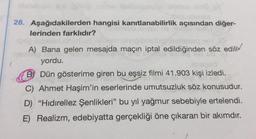 X
28. Aşağıdakilerden hangisi kanıtlanabilirlik açısından diğer-
lerinden farklıdır?
A) Bana gelen mesajda maçın iptal edildiğinden söz edili
sathya
yordu.
B) Dün gösterime giren bu eşsiz filmi 41.903 kişi izledi.
C) Ahmet Haşim'in eserlerinde umutsuzluk söz konusudur.
D) "Hıdırellez Şenlikleri" bu yıl yağmur sebebiyle ertelendi.
E) Realizm, edebiyatta gerçekliği öne çıkaran bir akımdır.