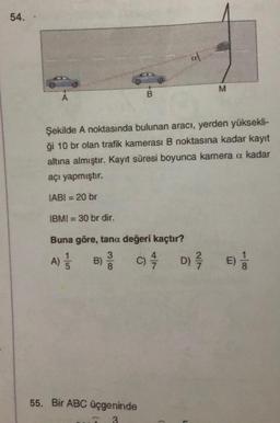 54. .
A
B
IBMI = 30 br dir.
Buna göre, tana değeri kaçtır?
3
A) //
C) //
B)
Şekilde A noktasında bulunan aracı, yerden yüksekli-
ği 10 br olan trafik kamerası B noktasına kadar kayıt
altına almıştır. Kayıt süresi boyunca kamera a kadar
açı yapmıştır.
IABI = 20 br
55. Bir ABC üçgeninde
3
al
M
D) E)!
//