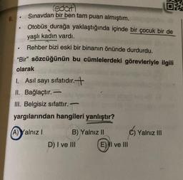 6.
.
.
(edat)
Sınavdan bir ben tam puan almıştım.
Otobüs durağa yaklaştığında içinde bir çocuk bir de
yaşlı kadın vardı.
Rehber bizi eski bir binanın önünde durdurdu.
"Bir" sözcüğünün bu cümlelerdeki görevleriyle ilgili
olarak
1. Asıl sayı sıfatıdır.+
II. Bağlaçtır.-
III. Belgisiz sıfattır.
yargılarından hangileri yanlıştır?
(A) Yalnız I
B) Yalnız II
E
D) I ve III
0
E) I ve III
C) Yalnız III