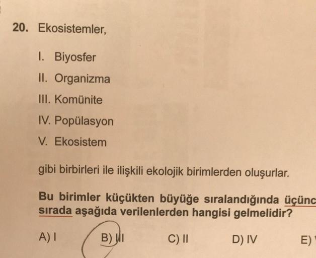 20. Ekosistemler,
1. Biyosfer
II. Organizma
III. Komünite
IV. Popülasyon
V. Ekosistem
gibi birbirleri ile ilişkili ekolojik birimlerden oluşurlar.
Bu birimler küçükten büyüğe sıralandığında üçünc
sırada aşağıda verilenlerden hangisi gelmelidir?
A) I
B) I
D