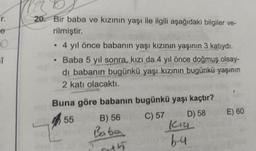 r.
e
Î
20. Bir baba ve kızının yaşı ile ilgili aşağıdaki bilgiler ve-
rilmiştir.
• 4 yıl önce babanın yaşı kızının yaşının 3 katıydı.
Baba 5 yıl sonra, kızı da 4 yıl önce doğmuş olsay-
di babanın bugünkü yaşı kızının bugünkü yaşının
2 katı olacaktı.
Buna göre babanın bugünkü yaşı kaçtır?
55
C) 57
D) 58
B) 56
Baba
K12
b-4
E) 60