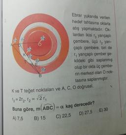 K
B
Ebrar yukarıda verilen
hedef tahtasına oklarla
atış yapmaktadır. Ok-
lardan ikisi ra yarıçaplı
çembere, üçü r₂ yarı-
çaplı çembere, biri de
r₁ yarıçaplı çember şe-
kildeki gibi saplanmış
olup bir okta üç çembe-
rin merkezi olan O nok-
tasına saplanmıştır.
K ve T teğet noktaları ve A, C, O doğrusal,
13=2r₂₁ r₂ = √2r₁
Buna göre, m(ABC) = a kaç derecedir?
A) 7,5 B) 15
C) 22,5
D) 27,5 E) 30