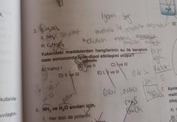 1.
kullanıla-
Sıvılaştırı
3.
H₂SO4
II. NHố axit
III. CH106
A) Yalnız I
D) II ve III
16 M.N.M
jauti
Yukarıdaki maddelerden hangilerinin su ile karıştırıl-bom
ması sonucunda iyon-dipol etkileşimi oluşur?
B) Ive II
poca
İyonik bag
metalle ile
metallein elektra vermessile
and der almak
4. NH3 ve H₂O sıvıları için,
1. Her ikisi de polardır.
ametalla arginde D
C) ve III
E) I, ve III
H₂
Ode S. Kativ
So
6
ifal
Mo
ORNINGC
mos
Buch
7. Apola
madd
kileş
A)