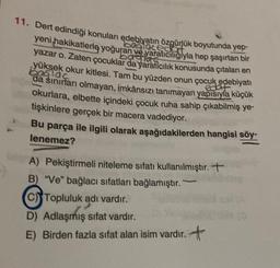 11. Dert edindiği konuları edebiyatın özgürlük boyutunda yep-
yeni hakikatlerle yoğuran ve yaratıcılığıyla hep şaşırtan bir
yazar o. Zaten çocuklar da yaratıcılık konusunda çıtaları en
yüksek okur kitlesi. Tam bu yüzden onun çocuk edebiyatı
bağlac
da sınırları olmayan, imkânsızı tanımayan yapısıyla küçük
okurlara, elbette içindeki çocuk ruha sahip çıkabilmiş ye-
tişkinlere gerçek bir macera vadediyor.
Bu parça ile ilgili olarak aşağıdakilerden hangisi söy-
lenemez?
A) Pekiştirmeli niteleme sıfatı kullanılmıştır. T
B) "Ve" bağlacı sıfatları bağlamıştır.
C) Topluluk adı vardır.
D) Adlaşmış sifat vardır.
E) Birden fazla sıfat alan isim vardır. +