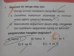 1. Kimyasal bir denge olayı için;
1. Denge anında maddelerin derişimleri sabittir.
II. Genellikle maksimum düzensizlik ve minimum
enerji eğilimi uzlaşma hâlindedir,
H. Makroskobik değişimlerin devam ettiği, mikroskobik
tüm özelliklerin değişmeden kaldığı bir durumdur.
yargılarından hangileri doğrudur?
B) Yalnız II
A) Yalnız I
A
D) II ve II
C) I ve II
E) I, II ve III