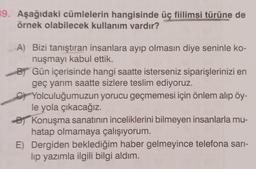 39. Aşağıdaki cümlelerin hangisinde üç fiilimsi türüne de
örnek olabilecek kullanım vardır?
A) Bizi tanıştıran insanlara ayıp olmasın diye seninle ko-
nuşmayı kabul ettik.
BY Gün içerisinde hangi saatte isterseniz siparişlerinizi en
geç yarım saatte sizlere teslim ediyoruz.
Yolculuğumuzun yorucu geçmemesi için önlem alıp öy-
le yola çıkacağız.
Konuşma sanatının inceliklerini bilmeyen insanlarla mu-
hatap olmamaya çalışıyorum.
E) Dergiden beklediğim haber gelmeyince telefona sarı-
lıp yazımla ilgili bilgi aldım.