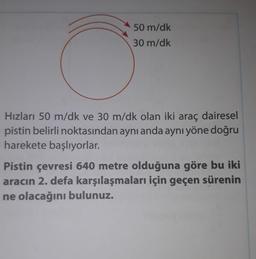 O
50 m/dk
30 m/dk
Hızları 50 m/dk ve 30 m/dk olan iki araç dairesel
pistin belirli noktasından aynı anda aynı yöne doğru
harekete başlıyorlar.
Pistin çevresi 640 metre olduğuna göre bu iki
aracın 2. defa karşılaşmaları için geçen sürenin
ne olacağını bulunuz.