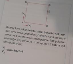 V₁
V₂
A
D
oranı kaçtır?
V₂
İki araç kare şeklindeki bir pistin belirli bir noktasın-
dan aynı anda gösterilen yönlerde harekete başlı-
yorlar ve E noktasında karşılaşıyorlar. |EB| yolunun
uzunluğu |EC| yolunun uzunluğunun 2 katına eşit
olduğuna göre,
C
B
E