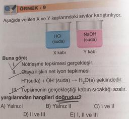 ÖRNEK - 9
Aşağıda verilen X ve Y kaplarındaki sıvılar karıştırılıyor.
Buna göre;
HCI
(suda)
X kabi
D) II ve III
NaOH
(suda)
Y kabi
Nötrleşme tepkimesi gerçekleşir.
II. Otaya ilişkin net iyon tepkimesi
H+(suda) + OH (suda) → H₂O(s) şeklindedir.
II. Tepkimenin gerçekleştiği kabın sıcaklığı azalır.
yargılarından hangileri doğrudur?
A) Yalnız I
B) Yalnız II
C) I ve II
E) I, II ve III