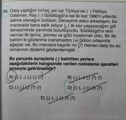 33. Dalış yaptığım birkaç yer var Türkiye'de ( ) Fethiye,
Dalaman, Kaş (-) Sülüklügöl'e ise ilk kez 1990'lı yıllarda
dalma olanağını buldum. Deneyimli dalıcı arkadaşım, bu
macerada bana eşlik ediyor ) ilk kez yaşayacağım göl
deneyiminde yanımda bulunuyordu. Sülüklügöl'e varır
varmaz ilk işimiz, çevreyi ve gölü incelemek oldu. Bir de
baktım ki gözlerime inanamadım () Gölün ortasında
ağaçlar var. Bu manzara kaçırılır mı Hemen dalıp bu su
ormanının diplerini gözlemlemiştik.
Bu parçada ayraçlarla () belirtilen yerlere
aşağıdakilerin hangisinde verilen noktalama işaretleri
sırasıyla getirilmelidir?
(?)
A) () (...) (,) (.)
C) (:) (.) (,) (?) (!)
B) (.) () () (?) (1)
D) (:) (...) (;) (!) (?)
E) (;) (...) 6) (!) (?)