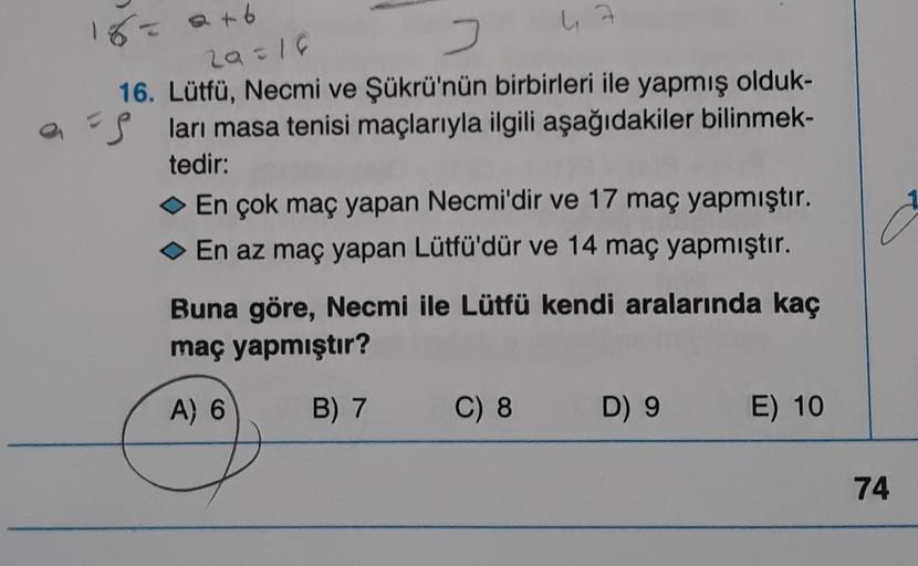 16 = a +6
29=18
47
J
16. Lütfü, Necmi ve Şükrü'nün birbirleri ile yapmış olduk-
aları masa tenisi maçlarıyla ilgili aşağıdakiler bilinmek-
tedir:
◆ En çok maç yapan Necmi'dir ve 17 maç yapmıştır.
En az maç yapan Lütfü'dür ve 14 maç yapmıştır.
Buna göre, Ne