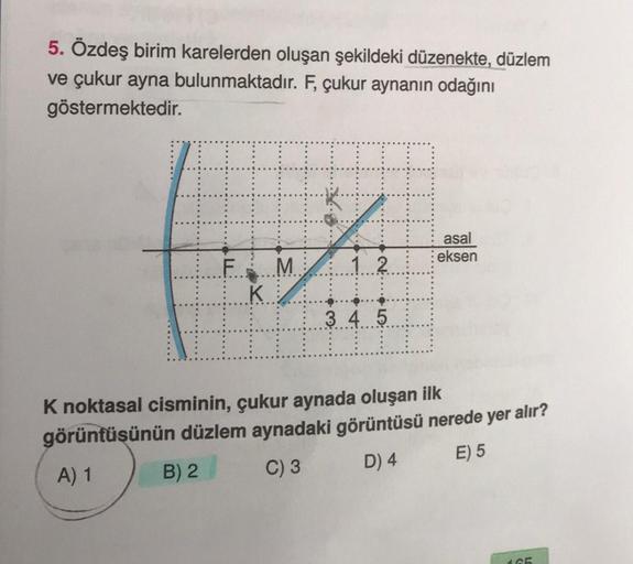 5. Özdeş birim karelerden oluşan şekildeki düzenekte, düzlem
ve çukur ayna bulunmaktadır. F, çukur aynanın odağını
göstermektedir.
F M
KA
12
3 4 5
⠀⠀
asal
eksen
K noktasal cisminin, çukur aynada oluşan ilk
görüntüsünün düzlem aynadaki görüntüsü nerede yer