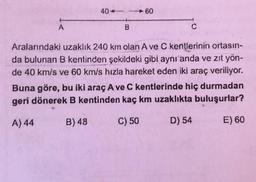 A
40-
60
Aralarındaki uzaklık 240 km olan A ve C kentlerinin ortasın-
da bulunan B kentinden şekildeki gibi aynı anda ve zıt yön-
de 40 km/s ve 60 km/s hızla hareket eden iki araç veriliyor.
Buna göre, bu iki araç A ve C kentlerinde hiç durmadan
geri dönerek B kentinden kaç km uzaklıkta buluşurlar?
A) 44
B) 48
C) 50
D) 54
E) 60