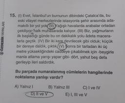 QÖZDEBİR YAYINLARI
15. (1) Evet, İstanbul'un burnunun dibindeki Çatalca'da, bu
eski vilayet merkezlerinde istasyonla şehir arasında ada-
makıllı bir yol yok (11) Yağışlı havalarda arabalar ortadan
çekiliyor, halk muhasarada kalıyor. (III) Biz, yağmurların
ilk başladığı günde bu on dakikalık yolu âdeta macera-
larla geçtik. (IV) Bir iki kere devrilecek gibi olduk; küçük
bir dereye daldık, çıktık((V) Sonra bir tarladan iki üç
metre yüksekliğindeki caddeye çıkabilmek için -beygirle
mania atlama yarışı yapar gibi- dört, yahut beş defa
gerileyip ileri saldırdık.
Bu parçada numaralanmış cümlelerin hangilerinde
noktalama yanlışı vardır?
A) Yalnız I
D) II ve V
B) Yalnız III
C) I ve IV
E) I, III ve V