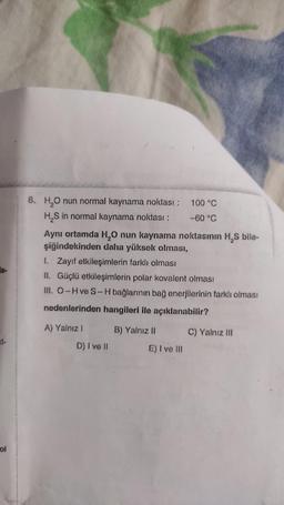 ol
8. H₂O nun normal kaynama noktası : 100 °C
H₂S in normal kaynama noktası :
-60 °C
Aynı ortamda H₂O nun kaynama noktasının H₂S bile-
şiğindekinden daha yüksek olması,
1. Zayıf etkileşimlerin farklı olması
II. Güçlü etkileşimlerin polar kovalent olması
III. O-H ve S-H bağlarının bağ enerjilerinin farklı olması
nedenlerinden hangileri ile açıklanabilir?
A) Yalnız I
D) I ve II
B) Yalnız II
E) I ve III
C) Yalnız III