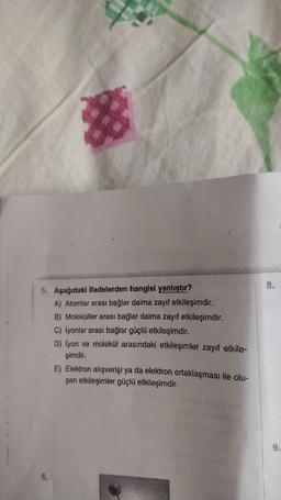 $
5. Aşağıdaki ifadelerden hangisi yanlıştır?
A) Atomlar arası bağlar daima zayıf etkileşimdir.
B) Moleküller arası bağlar daima zayıf etkileşimdir.
6.
C) İyonlar arası bağlar güçlü etkileşimdir.
D) İyon ve molekül arasındaki etkileşimler zayıf etkile-
şimdir.
E) Elektron alışverişi ya da elektron ortaklaşması ile olu-
şan etkileşimler güçlü etkileşimdir.
8.
9.