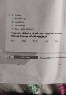 7. 1. London
II. Kovalent bağ
III. İyonik bağ
IV. Metalik bağ
V. Dipol-dipol etkileşimi
Yukarıdaki etkileşim türlerinden hangisinin atomlar
arasında oluşması mümkün değildir?
A) V
B) IV
C) III
D) II
CAP
TYT KİMYA
E) I
Kimyasal Türler ve Arası Etkileşi