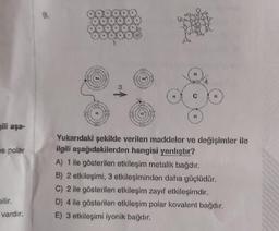 gili aşa-
e polar
bilir.
vardır.
No
H
Yukarıdaki şekilde verilen maddeler ve değişimler ile
ilgili aşağıdakilerden hangisi yanlıştır?
A) 1 ile gösterilen etkileşim metalik bağdır.
B) 2 etkileşimi, 3 etkileşiminden daha güçlüdür.
C) 2 ile gösterilen etkileşim zayıf etkileşimdir.
D) 4 ile gösterilen etkileşim polar kovalent bağdır.
E) 3 etkileşimi iyonik bağdır.