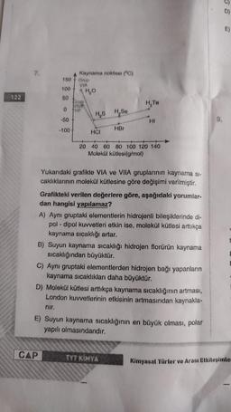 122
7.
150
100
50
0
-50
-100
Kaynama noktası (°C)
Grup
VIA
CAP
Grup
THIF
H₂O
H₂S H,Se
HCI
HBr
H₂Te
HI
20 40 60 80 100 120 140
Molekül kütlesi(g/mol)
Yukarıdaki grafikte VIA ve VIIA gruplarının kaynama si-
caklıklarının molekül kütlesine göre değişimi verilmiştir.
Grafikteki verilen değerlere göre, aşağıdaki yorumlar-
dan hangisi yapılamaz?
A) Aynı gruptaki elementlerin hidrojenli bileşiklerinde di-
pol-dipol kuvvetleri etkin ise, molekül kütlesi arttıkça
kaynama sıcaklığı artar.
B) Suyun kaynama sıcaklığı hidrojen florürün kaynama
sıcaklığından büyüktür.
C) Aynı gruptaki elementlerden hidrojen bağı yapanların
kaynama sıcaklıkları daha büyüktür.
TYT KIMYA
D) Molekül kütlesi arttıkça kaynama sıcaklığının artması,
London kuvvetlerinin etkisinin artmasından kaynakla-
nır.
E) Suyun kaynama sıcaklığının en büyük olması, polar
yapılı olmasındandır.
9.
D)
Kimyasal Türler ve Arası Etkileşimler