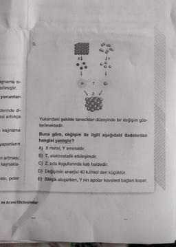 aynama si-
erilmiştir.
yorumlar-
klerinde di-
esi arttıkça
■ kaynama
yapanların
n artması,
kaynakla-
ası, polar
9.
XI
ve Arası Etkileşimler
T
Z
co &
Y
Yukarıdaki şekilde tanecikler düzeyinde bir değişim gös-
terilmektedir.
Buna göre, değişim ile ilgili aşağıdaki ifadelerden
hangisi yanlıştır?
A) X metal, Y ametaldir.
B) T, elektrostatik etkileşimdir.
C) Z, oda koşullarında katı haldedir.
D) Değişimin enerjisi 40 kJ/mol den küçüktür.
E) Bileşik oluşurken, Y nin apolar kovalent bağları kopar.