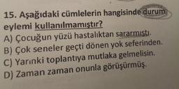 15. Aşağıdaki cümlelerin hangisinde durum
eylemi kullanılmamıştır?
A) Çocuğun yüzü hastalıktan sararmişti.
B) Çok seneler geçti dönen yok seferinden.
C) Yarınki toplantıya mutlaka gelmelisin.
D) Zaman zaman onunla görüşürmüş.