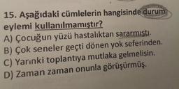 15. Aşağıdaki cümlelerin hangisinde durum
eylemi kullanılmamıştır?
A) Çocuğun yüzü hastalıktan sararmişti.
B) Çok seneler geçti dönen yok seferinden.
C) Yarınki toplantıya mutlaka gelmelisin.
D) Zaman zaman onunla görüşürmüş.