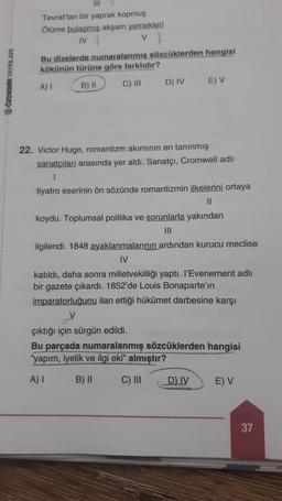 OZDEBİR YAYINLARI
111
Tevrat'tan bir yaprak kopmuş
Ölüme bulaşmış akşam yemekleri
IV
v f
Bu dizelerde numaralanmış sözcüklerden hangisi
kökünün türüne göre farklıdır?
A) I
B) II
C) III
D) IV
E) V
22. Victor Hugo, romantizm akımının en tanınmış
sanatçıları arasında yer aldı. Sanatçı, Cromwell adlı
tiyatro eserinin ön sözünde romantizmin ilkelerini ortaya
11
koydu. Toplumsal politika ve sorunlarla yakından
|||
ilgilendi. 1848 ayaklanmalarının ardından kurucu meclise
IV
katıldı, daha sonra milletvekilliği yaptı. l'Evenement adlı
bir gazete çıkardı. 1852'de Louis Bonaparte'in
imparatorluğunu ilan ettiği hükûmet darbesine karşı
V
çıktığı için sürgün edildi.
Bu parçada numaralanmış sözcüklerden hangisi
"yapım, iyelik ve ilgi eki" almıştır?
A) I
B) II
C) III
D) IV
E) V
37