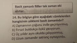 wwww.
wwwmum
Basit zamanlı fiiller tek zaman eki
alırlar.
14. Bu bilgiye göre aşağıdaki cümlelerden
hangisinin yüklemi basit zamanlıdır?
A) Zamanının çoğunu evde geçiriyormuş.
B) Fırsat buldukça öykü yazıyorum.
C) Üç yıldır aynı okulda çalışıyormuş.
D) Uzun zamandır satranç oynuyordu.