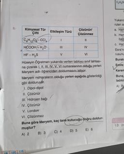 8.
Kimyasal Tür
Çifti
C6H12O6-CCI4
HCOOHH₂O
HF - H₂S
VI
Hüseyin Öğretmen yukarıda verilen tabloyu sınıf tahtası-
na çizerek I, II, III, IV, V, VI numaralarının olduğu yerleri
Meryem adlı öğrenciden doldurmasını istiyor.
Meryem numaraların olduğu yerleri aşağıda gösterildiği
gibi dolduruyor.
1. Dipol-dipol
II. Çözünür
III. Hidrojen bağı
IV. Çözünür
V. London
98 10C 11C
Etkileşim Türü
B) 3
|||
V
VI. Çözünmez
Buna göre Meryem, kaç tane kutucuğu doğru doldur-
muştur?
A) 2
C) 4
Çözünür/
Çözünmez
||
D) 5
IV
E) 6
C₂H5O
Yukarıc
ruları ar
a. Han
b. Han
bağ
c. Har
Esra'nı
rusunu
Burak
Emre:
Kerem
Buna
ladıkla
A) B
1.D 2.C