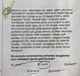 25, Benzinin ucuz, vatandaşlar için sağlık, eğitim gibi kamu
hizmetlerinin ücretsiz olduğu Katar'da en değerli şey şu
ikisi belki de (1) gölge ve su (II) Başkent Doha, ismini
Arapçada "büyük, heybetli ağaç" anlamına gelen
"Ad-Dawha" kelimesinden almış ama burada bu ismi
hak edecek kadar ağaç var mı (III) tartışılır. Ama belki
elli yıl önce hayal bile edilemeyecek şeyler var (IV)
görkemli kuleler, çöl güneşi altında yürürken altınızdan
soğuk hava üfleyen AVM mazgalları, devasa golf
sahaları (V) Çöl safarisi ise turistlerin vazgeçemediği
uğraşlardan biri. Arazi araçlarıyla çıkılan bu safaride
turistler, "Yok artık, buradan da aşağıya inilmez (VI)"
denilen tepelerden kumları yararak son sürat denize
kavuşuyor.
Bu parçada numaralanmış yerlerden hangilerine
aynı noktalama işareti getirilmelidir?
A) I vet
B) I ve IV
D) III ve IV
E) V ve VI
Cve