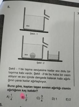 6.
5.
SIVI
-
SIVI
Şekil - 1
Şekil - 2
Şekil 1'de taşma seviyesine kadar sıvı dolu bir
taşırma kabı vardır. Şekil - 2'de bu kaba bir cisim
atılıyor ve sıvı içinde dengede kalarak kabı ağırlı-
ğının yarısı kadar ağırlaştırıyor.
Buna göre, kaptan taşan sıvının ağırlığı cismin
ağırlığının kaç katıdır?
A) =1/12
B) - 1/2
C)
3
4
D) 1
E) 2