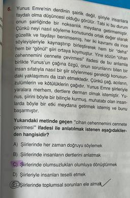 6. Yunus Emre'nin derdinin şairlik değil, şiiriyle insanlara
faydalı olma düşüncesi olduğu görülür. Tabi ki bu durum
onun şairliğinde bir noksanlık meydana getirmemiştir.
Çünkü neyi nasıl söyleme konusunda ortak değer olarak
güzellik ve faydayı benimsemiş, her iki kavramı da ince
söyleyişleriyle kaynaştırıp birleştirerek hem bir "deha"
hem bir "gönül" şiiri ortaya koymuştur. Yine sözün "cihan
cehennemini cennete çevirmesi" ifadesi de bu anlamla
birlikte Yunus'un çağına özgü, onun sorunlarını bilen bir
insan sifatıyla nasıl bir şiir söylenmesi gerektiği konusun-
daki yaklaşımını da izah etmektedir. Çünkü çağ, acıların,
zulümlerin ve kötülüklerin çağıdır. Yunus Emre şiirleriyle
yaralara merhem, dertlere derman olmak istemiştir. Yu-
nus, şiirini böyle bir bilinçle kurmuş, muhatabı olan insan-
larda böyle bir etki meydana getirmek istemiş ve bunu
başarmıştır.
Yukarıdaki metinde geçen "cihan cehennemini cennete
çevirmesi" ifadesi ile anlatılmak istenen aşağıdakiler-
den hangisidir?
A) Şiirlerinde her zaman doğruyu söylemek
B) Şiirlerinde insanların dertlerini anlatmak
C) Şiirlerinde olumsuzlukları olumluya dönüştürmek
D) Şiirleriyle insanları teselli etmek
EDŞiirlerinde toplumsal sorunları ele almak