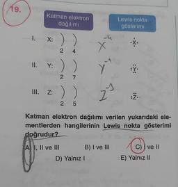 19.
Katman elektron
dağılımı
))
24
1. X:
Y: ) )
2 7
II. Y:
A I, II ve III
st
yu
D) Yalnız I
42
B) I ve III
Lewis nokta
gösterimi
III. Z: ))
2 5
Katman elektron dağılımı verilen yukarıdaki ele-
mentlerden hangilerinin Lewis nokta gösterimi
doğrudur?
·X.
:Y.
:Ż..
C) ve II
E) Yalnız II