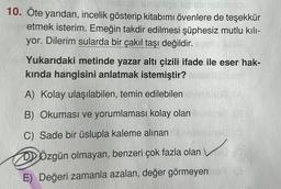 No e sborg
10. Öte yandan, incelik gösterip kitabımı övenlere de teşekkür
etmek isterim. Emeğin takdir edilmesi şüphesiz mutlu kılı-
yor. Dilerim sularda bir çakıl taşı değildir.
Yukarıdaki metinde yazar altı çizili ifade ile eser hak-
kında hangisini anlatmak istemiştir?
A) Kolay ulaşılabilen, temin edilebilen
B) Okuması ve yorumlaması kolay olan
C) Sade bir üslupla kaleme alınan
DÖzgün olmayan, benzeri çok fazla olan
E) Değeri zamanla azalan, değer görmeyen Y