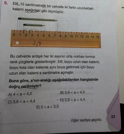 8.
Elif, 15 santimetrelik bir cetvelle iki farklı uzunluktaki
kalemi aşağıdaki gibi ölçmüştür.
0 1 2 3 4 5 6 7 8 9 10 11 12 13 14 15
2,4
Bu cetvelde ardışık her iki sayının orta noktası kırmızı
renk çizgilerle gösterilmiştir. Elif, boyu uzun olan kalemi,
b