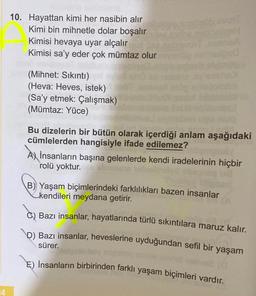 64
10. Hayattan kimi her nasibin alır
Kimi bin mihnetle dolar boşalır
Kimisi hevaya uyar alçalır
Kimisi sa'y eder çok mümtaz olur
(Mihnet: Sıkıntı)
(Heva: Heves, istek)
(Sa'y etmek: Çalışmak)
(Mümtaz: Yüce)
Bu dizelerin bir bütün olarak içerdiği anlam aşağıdaki
cümlelerden hangisiyle ifade edilemez?
A) İnsanların başına gelenlerde kendi iradelerinin hiçbir
rolü yoktur.
B) Yaşam biçimlerindeki farklılıkları bazen insanlar
kendileri meydana getirir.
Bazı insanlar, hayatlarında türlü sıkıntılara maruz kalır.
\\D) Bazı insanlar, heveslerine uyduğundan sefil bir yaşam
sürer.
E) İnsanların birbirinden farklı yaşam biçimleri vardır.