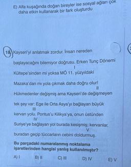 E) Alfa kuşağında doğan bireyler ise sosyal ağları çok
daha etkin kullanarak bir fark oluşturdu
esotiasy
18 Kayseri'yi anlatmak zordur. İnsan nereden
başlayacağını bilemiyor doğrusu. Erken Tunç Dönemi
|
Kültepe'sinden mi yoksa MÖ 11. yüzyıldaki
Mazaka'dan mı yola çıkmak daha doğru olur!
||
Hükmedenler değişmiş ama Kayseri'de değişmeyen
tek şey var: Ege ile Orta Asya'yı bağlayan büyük
|||
Sha
kervan yolu. Pontus'u Kilikya'ya, onun üstünden
IV
Suriye'ye bağlayan yol burada kesişmiş; kervanlar,
V
buradan geçip tüccarların cebini doldurmuş.
Bu parçadaki numaralanmış noktalama
işaretlerinden hangisi yanlış kullanılmıştır?add
B) II
C) III
D) IV
A) I
E) V
Aday Yay