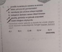 1. görelilik kuramlarıyla zamana ve evrene
farkın yalnızca bir yanılsamadan
III. neredeyse yüz yıl önce ortaya koyduğu
IV. bakışımızı derinden sarsan Albert Einstein
X. geçmiş, günümüz ve gelecek arasındaki
M. ibaret olduğunu söylüyordu
racak biçimde sıralandığında hangisi baştan üçüncü
wwww.
A) 1
B) II
C) III
D) IV
E)V
(2020-DGS)
N