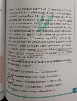 ca
SI
Gabriel Garcia Marquez'in bize bıraktığı miras olağanüstüdür.
İnsanlık hâllerini, insanın biricikliğini ve toplumun bireye baskı-
sını büyülü gerçekçilikle anlatır, eşsiz bir dil ile tarif eder. Çoklu
okumalara açık bir şekilde kat kat kurgular anlatıyı. Bu eşsiz
dili bize bırakan ustanın büyülü anlatımıyla Kırmızı Pazartesi,
yazarın en çok bilinen ve okunan eserlerinden biridir. Roman,
büyülü gerçekçiliğin izlerini taşır. "Santiago Nasar, öldürülece-
ği gün, piskoposun geldiği vapuru beklemek için sabah saat
beş buçukta kalkmıştı." cümlesiyle başlar kitap. Daha ilk say-
fada okur, bir cinayetin işleneceğini öğrenir. Katillerin kimliği
ve cinayetin nedeni de bellidir. Birçok dile çevrilen, yazılması-
nın üstünden yıllar geçmesine rağmen hâlâ en çok okunanlar
listesinde yer
alan roman, sıradan bir cinayet romanı olarak
tanımlanamaz. Onu farklı kılan -
Rander
Bu parça düşüncenin akışına göre aşağıdakilerden hangi-
si ile tamamlanabilir?
A kelimelerin gerçek anlamlarıyla verilmesidir.
B) diğer eserlerin onun kadar kalıcı olamamasıdır.
(C)
quşüncelerinin okur tarafından desteklenmesidir.
yazarın olağanüstü kurgusu ve anlatımıdır.
E) unutulmaz kahramanlara sahip olmasıdır.
usta
149