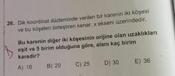 26. Dik koordinat düzleminde verilen bir karenin iki köşesi
ve bu köşeleri birleştiren kenar, x ekseni üzerindedir.
Bu karenin diğer iki köşesinin orijine olan uzaklıkları
eşit ve 5 birim olduğuna göre, alanı kaç birim
karedir?
A) 16
B) 20
C) 25
D) 30
E) 36