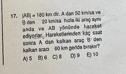 17. |AB| = 180 km dir. A dan 50 km/sa ve
B den 20 km/sa hızla iki araç aynı
anda ve AB yönünde hareket
ediyorlar. Hareketlerinden kaç saat
sonra A dan kalkan araç B'den
kalkan aracı 60 km geride bırakır?
A) 5 B) 6 C) 8
D) 9
E) 10