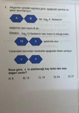 1. Altıgenler içindeki sayılara göre, aşağıdaki şekilde bir
işlem tanımlanıyor.
A
10
B
değerinin tam kısmi B dir.
ÖRNEK: log, 10 ifadesinin tam kısmı 3 olduğundan,
X
3
ise log₂ A ifadesinin
Yukarıdaki tanımdan hareketle aşağıdaki ifade veriliyor.
4
şeklinde olur.
Buna göre, x in alabileceği kaç farklı tam sayı
değeri vardır?
A) 8
B) 15
C) 16
D) 24
E) 31
ile iseled