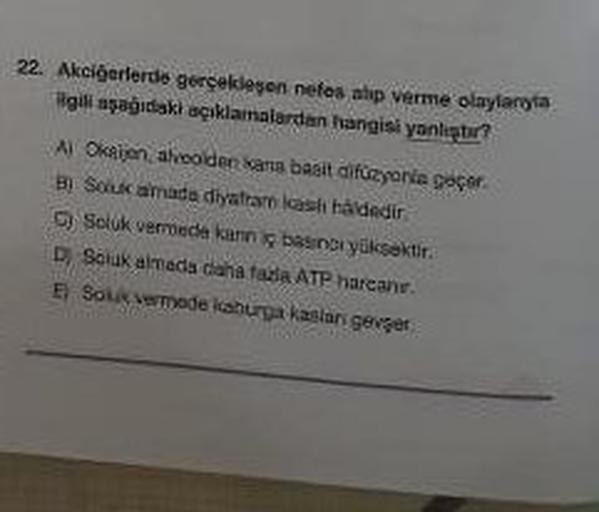 22. Akciğerlerde gerçekleşen nefes alıp verme olaylaryla
ilgili aşağıdaki açıklamalardan hangisi yanlıştır?
A) Oksijen, alveolden kana basit difüzyonla geçer.
By Soluk amada diyatrare kash håldedir.
Soluk vermede kann iç basinci yüksektir.
D Soluk almada d