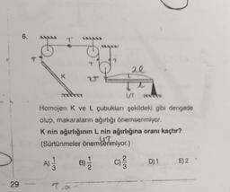 29
6.
ib
A)
d
7.a
2T
B)
Homojen K ve L çubukları şekildeki gibi dengede
olup, makaraların ağırlığı önemsenmiyor.
K nin ağırlığının L nin ağırlığına oranı kaçtır?
UT
(Sürtünmeler önemsenmiyor.)
C)/34
H
-12
20
UT
D) 1 E) 2