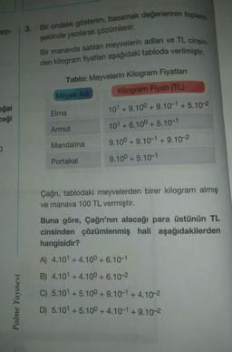arpi-
oğal
ceği
0
Palme Yayınevi
3. Bir ondalık gösterim, basamak değerlerinin toplamı
şeklinde yazılarak çözümlenir.
Bir manavda satılan meyvelerin adları ve TL cinsin-
den kilogram fiyatları aşağıdaki tabloda verilmiştir.
Tablo: Meyvelerin Kilogram Fiyatları
Kilogram Fiyatı (TL)
Meyve Adi
Elma
Armut
Mandalina
Portakal
101 +9.100+ 9.10-1 +5.10-2
101 +6.100 +5.10-1
9.100+ 9.10-1 +9.10-2
9.100 +5.10-1
Çağrı, tablodaki meyvelerden birer kilogram almış
ve manava 100 TL vermiştir.
Buna göre, Çağrı'nın alacağı para üstünün TL
cinsinden çözümlenmiş hali aşağıdakilerden
hangisidir?
A) 4.101 +4.10⁰ +6.10-1
B) 4.101 +4.10⁰ +6.10-2
C) 5.10¹ +5.100+ 9.10-1+4.10-2
D) 5.101 +5.100 +4.10-1 +9.10-2