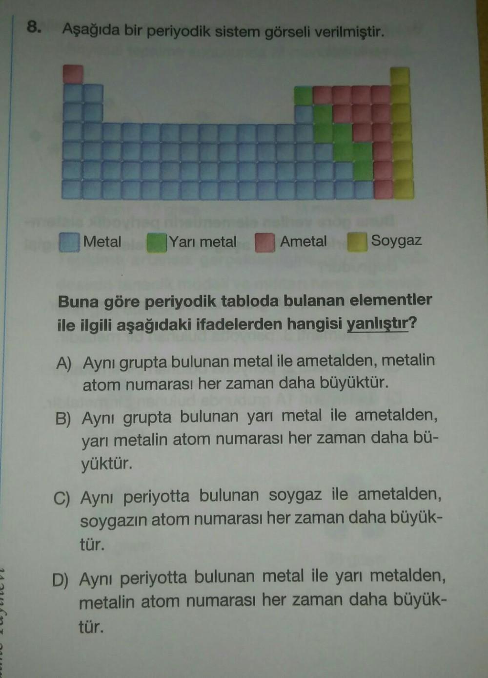 8. Aşağıda bir periyodik sistem görseli verilmiştir.
Metal
Yarı metal
Ametal
Soygaz
Buna göre periyodik tabloda bulanan elementler
ile ilgili aşağıdaki ifadelerden hangisi yanlıştır?
A) Aynı grupta bulunan metal ile ametalden, metalin
atom numarası her zam