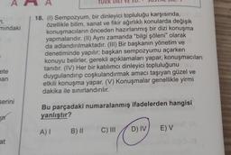 7,
mındaki
ete
man
serini
at
TURK
18. (1) Sempozyum, bir dinleyici topluluğu karşısında,
özellikle bilim, sanat ve fikir ağırlıklı konularda değişik
konuşmacıların önceden hazırlanmış bir dizi konuşma
yapmalarıdır. (II) Aynı zamanda "bilgi şöleni" olarak
da adlandırılmaktadır. (III) Bir başkanın yönetim ve
denetiminde yapılır; başkan sempozyumu açarken
konuyu belirler, gerekli açıklamaları yapar, konuşmacıları
tanıtır. (IV) Her bir katılımcı dinleyici topluluğunu
duygulandırıp coşkulandırmak amacı taşıyan güzel ve
etkili konuşma yapar. (V) Konuşmalar genellikle yirmi
dakika ile sınırlandırılır.
Bu parçadaki numaralanmış ifadelerden hangisi
yanlıştır?
A) I B) II
C) III
D) IV
E) V