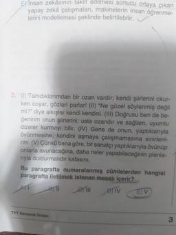 EXInsan zekâsının taklit edilmesi sonucu ortaya çıkan
yapay zekâ çalışmaları, makinelerin insan öğrenme-
lerini modellemesi şeklinde belirtilebilir.
2. (1) Tanıdıklarımdan bir ozan vardır; kendi şiirlerini okur-
ken coşar, gözleri parlar! (II) "Ne güzel söylenmiş değil
mi?" diye alkışlar kendi kendini. (III) Doğrusu ben de be-
ğenirim onun şiirlerini; usta ozandır ve sağlam, uyumlu
dizeler kurmayı bilir. (IV) Gene de onun, yaptıklarıyla
övünmesine, kendini aşmaya çalışmamasına sinirleni-
rim. (V) Çünkü bana göre, bir sanatçı yaptıklarıyla övünüp
onlarla avunacağına, daha neler yapabileceğinin planla-
rıyla doldurmalıdır kafasını.
Bu paragrafta numaralanmış cümlelerden hangisi
paragrafta iletilmek istenen mesajı içerir?
ATT
BT1
D) IV
TYT Deneme Sınavı
E) V