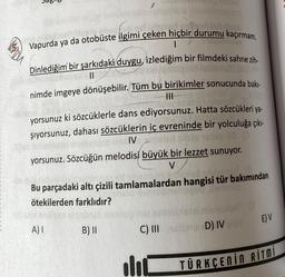 1
Vapurda ya da otobüste ilgimi çeken hiçbir durumu kaçırmam.
Dinlediğim bir şarkıdaki duygu, izlediğim bir filmdeki sahne zih-
11
nimde imgeye dönüşebilir. Tüm bu birikimler sonucunda bakı-
|||
yorsunuz ki sözcüklerle dans ediyorsunuz. Hatta sözcükleri ya-
şıyorsunuz, dahası sözcüklerin iç evreninde bir yolculuğa çıkı-
IV moled by Tessy 18 (
HD
yorsunuz. Sözcüğün melodisi büyük bir lezzet sunuyor.
V
Bu parçadaki altı çizili tamlamalardan hangisi tür bakımından
ötekilerden farklıdır?
A) I
B) II
C) III
lic
eta mun
D) IV enüz
E) V
TÜRKÇENIN RITMI